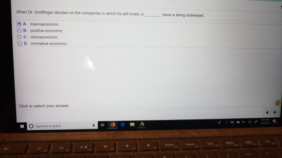 When Dr. Goldfinger decides on the companies in which he will invest, a issue is being addressed. A. macroeconomic O B. positive economic O C. microeconomic D. normative economic Click to select your answer. 1/14/2019 。 Type here to search ns PrSenme s End #6 FT Esc F1 F2