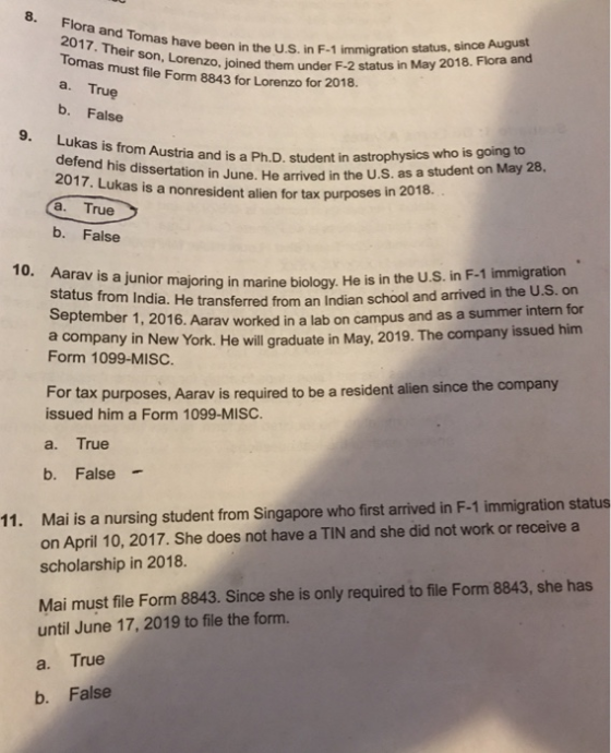 8. Flora and Tomas have been in 2017. Their Tomas mustoro, joined them under F-2 status in May 2018. Flora and a. True b. False ave been in the U.S. in F-1 immigration status, since August son file Form 8843 for Lorenzo for 2018 s from Austria and is a Ph.D, student in astrophysics who is going to defend his dissertation in June. He arrived in the U.s. as a student on May 28 2017. Lukas is a nonresident a. True b. False t alien for tax purposes in 2018. 10. Aarav is a j unior majoring in marine biology,. He is in the U.S. in F-1 immigration e transferred from an Indian school and arrived in the U.S. orn September 1, 2016. Aarav worked in a lab on campus an d as a summer intern for him a company in New York. He will graduate in May, 2019. The company issued Form 1099-MISC. For tax purposes, Aarav is required to be a resident alien since the company issued him a Form 1099-MISC. a. True b. False - Mai is a nursing student from Singapore who first arrived in F-1 immigration status on April 10, 2017. She does not have a TIN and she did not work or receive a scholarship in 2018. 11. Mai must file Form 8843. Since she is only required to file Form 8843, she has until June 17, 2019 to file the form. a. True b. False