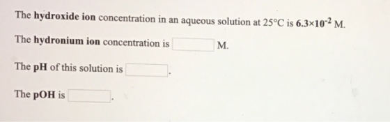 The hydroxide ion concentration in an aqueous solution at 25°C is 6.3x10-2 M. The hydronium ion concentration is M. The pH of