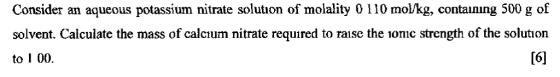 Consider an aqueous potassium nitrate solution of molality O 110 mol/kg, containing 500 g of solvent. Calculate the mass of calcium nitrate required to raise the ionic strength of the solution to 1 00. [6]