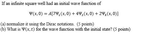 If an infini te square well had an initial wave function of Ψ(x, 0)-A(7Y, (x, 0) + 4Y, (x, 0) + 2Y, (x,0)] (a) normalize it using the Dirac notations. (5 points) (b) What is Ψ(x, t) for the wave function with the initial state? (5 points)