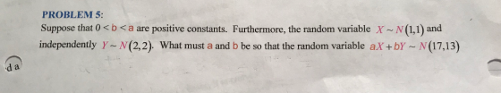 PROBLEM 5: Suppose that 0 x b < a are positive constants. Furthermore, the random variable X N (1,1) and independently Y N(2,2). What must a and b be so that the random variable aX+bY N (17,13) d a