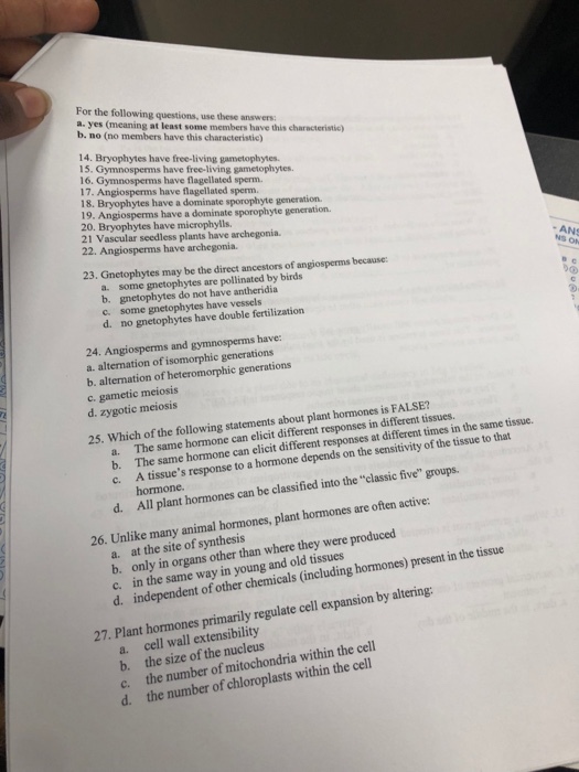 For the following questions, use these answers: a. yes (meaning at least some members have this characteristic) b. no (no members have this characteristic) 14. Bryophytes have free-living gametophytes 15. Gymnosperms have free-living gametophytes. 6. Gymnosperms have flagellated sperm. 17. Angiosperms have flagellated sperm. 19. Angiosperms have a dominate sporophyte generation 20. Bryophytes have microphylls. 21 Vascular seedless plants have archegonia 22. Angiosperms have archegonia. - ANS 23. Gnetophytes may be the direct ancestors of angiosperms because: some gnetophytes are pollinated by birds a. b. gnetophytes do not have antheridia c some gnetophytes have vessels d. no gnetophytes have double fertilization 24. Angiosperms and gymnosperms have: a. alternation of isomorphic generations c. gametic meiosis d. zygotic meiosis 25. Which of the following statements about plant hormones is FALSE? The same hormone can elicit different responses in different tissues. The same hormone can elicit different responses at different times in the same tissue. hormone. All plant hormones can be classified into the classic five groups. a. b. c. A tissues response to a hormone depends on the sensitivity of the tissue to that d. y animal hormones, plant hormones are often active: a. at the site of synthesis b. on C. in the d. independen ly in organs other than where they were produced same way in young and old tissues t of other chemicals (including hormones) present in the tissue 27. Plant hormones primarily regulate cell expansion by altering a. cell wall extensibility b. the size of the nucleus c. the number of mitochondria within the cell d. the number of chloroplasts within the cel
