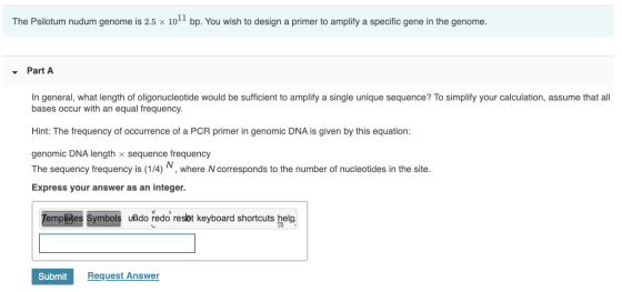 The Psilotum nudum genome is 2.5 x 1011 bp. You wish to design a primer to amplify a specific gene in the genome. - Part A In