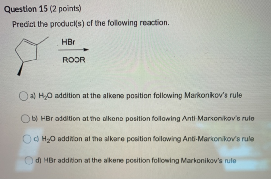 Question 15 (2 points) Predict the product(s) of the following reaction. HBr ROOR a) H2O addition at the alkene position foll