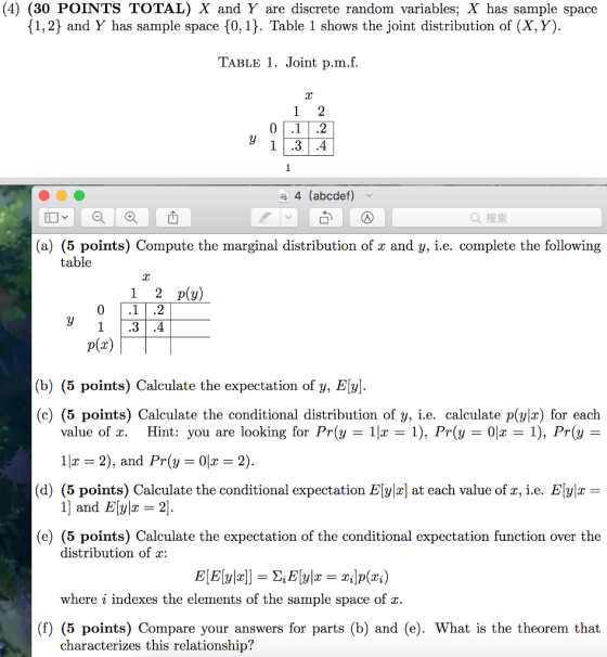 (4) (30 POINTS TOTAL) X and Y are discrete random variables; X has sample space 1,2} and Y has sample space 10, 1). Table 1 shows the joint distribution of (X, Y) TAbLe 1. Joint p.m.f. lC 4 (abcdef) Q搜索 (a) (5 points) Compute the marginal distribution of x and y, i.e. complete the following table 1 2 p(y) 1.3.4 p(x) (b) (5 points) Calculate the expectation of y, E[y] (c) (5 points) Calculate the conditional distribution of y, i.e. calculate p(ylr) for each value of x. Hint: you are looking for Pr(y-11x = 1), Pr(y-01x 11x 2), and Pr(y-01x = 2) 1), Pr(y (d) (5 points) Calculate the conditional expectation EIy.c] at each value of%, i.e. E[J1X 1 and E2] (e) (5 points) Calculate the expectation of the conditional expectation function over the distribution of : where i indexes the elements of the sample space of x. (f) (5 points) Compare your answers for parts (b) and (e). What is the theorem that characterizes this relationship?
