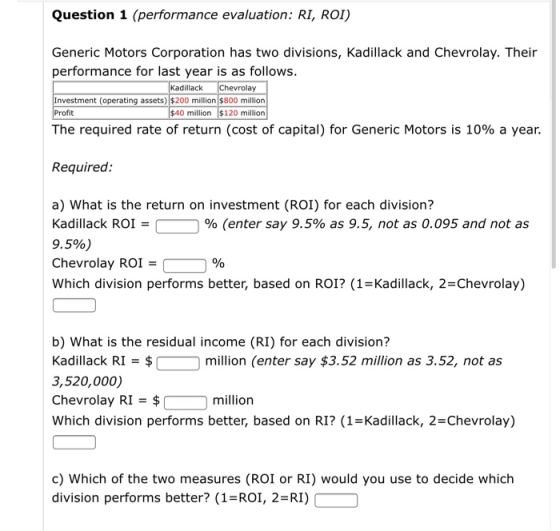 Question 1 (performance evaluation: RI, ROI) Generic Motors Corporation has two divisions, Kadillack and Chevrolay. Their per