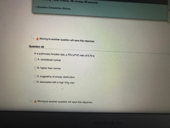 hours, 18 3 hours, 18 minutes, 43 seconds. Question Completion Status: A Moving to another question will save this response. Question 40 In a pulmonary function test, a FEV1/FVC ratio of 0.70 is OA considered normal B. higher than normal OC suggestive of airway obstruction D. associated with a high vo2 max A Moving to another question will save this response.