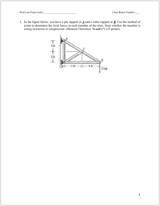 Class Rosder Number Print Last Name (only) 3. In the figure below, you have a pin support at 4 and a roller support at &. Use the method of joints to determine the axial forces in each member of the truss. State whether the member is acting in tension or compression. (Measure Outcomes a and e) (25-points) 3 ft 3 ft 2 kip