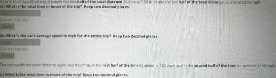 A car is making a 50 mi trip. It travels the first half of the total distance 25.0 mi at 7.00 mph and the last half of the to
