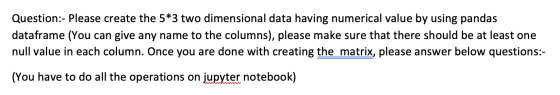 Question:- Please create the 5*3 two dimensional data having numerical value by using pandas dataframe (You can give any name