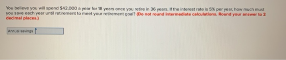 You believe you will spend $42,000 a year for 18 years once you retire in 36 years. If the interest rate is 5% per year, how