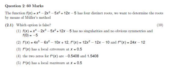 Question 2: 60 Marks The function fx)-x-2x3-5x2+12x -5 as four distinct roots, we want to determine the roots by means of Müllers method (2.1) Which option is false? (10) (1) f(x) x-2x3-5x 12x-5 has no singularities and no obvious symmetries and f(0)--5 (2) f(x) 4x3 6x2-10x 12, f(x) 12x2 - 12x (3) f(x) has a local ertremum at X = 0.5 (4) the two zeros for f(x) are -0.5408 and 1.5408 (5) f(x) has a local marinum at X = 0.5 10 and x) 24x 12