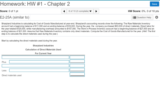 Homework: HW #1 -Chapter 2 Score: 0 of 1 pt E2-25A (similar to) Save 6 of 10 (0 complete) ▼ HW Score: 096, 0 of 10 pts Question Help Sharpland Industries is calculating its Cost of Goods Manufactured at year-end. Sharplands accounting records show the following: The Raw Materials Inventory account had a beginning balance of $11 000 and an ending balance of $18.000 During the ea, the company purchased 6 000 o direct mate al D a 「 the year totaled $129,000, while manufacturing overhead amounted to $157,000. The Work in Process Inventory account had a beginning balance of $27,000 and an ending balance of $21,000. Assume that Raw Materials Inventory contains only direct materials. Compute the Cost of Goods Manufactured for the year. (Hint: The first step is to calculate the direct materials used during the year.) Start by calculating the direct materials used during the year. Sharpland Industries Calculation of Direct Materials Used For Current Year Plus: Less Direct materials used
