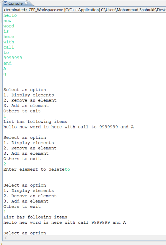 Console <terminated> CPP_Workspace.exe [C/C++ Application] C\Users ,Mohammad Shahrukh\ Desk hello new word 1S here with call to and Select an option 1. Display elements 2. Remove an element 3. Add an element Others to exit List has following items hello new word is here with call to 9999999 and A Select an option 1. Display elements 2. Remove an element 3. Add an element Others to exit 2 Enter element to deleteto Select an option 1. Display elements 2. Remove an element 3. Add an element Others to exit List has following items hello new word is here with call 9999999 and A Select an option
