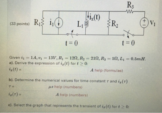 R3 (33 points) RI 1i V. Given ii = 14, ui = 13V, Ri = 12Ω, R2-219, R3 = 59, Li = 0.5mH a). Derive the expression of iz (t) for t 0: ix(t) = A help (formulas) b). Determine the numerical values for time constant r and iz(T) T= help (numbers) 22(r) = A help (numbers) c). Select the graph that represents the transient of iz(t) for t 0: