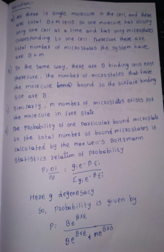 Sorution ao hese is gingle mole cuie in he cen, and there ze total 0+ m cens 90 one molecule has otcuPy onry one Ceil at a time and has oniy miczostales coxzes ponding to one cell hevefore there are total numbei of micto Stotes the system have in the same way, these are 0 binding ceis exist here fore, he numbes of micsa states that have the molecule bora) bound to the suface binding Site are 6 5imi lariy, m numbes of micoostdas exists Fo the mole cole in fee state The Pobabilty of one particulaz bound microstai to the total num bed of bound micaostates is calculated by the max wens Boltzmann Sta tistics xelation of Pão bability gieBE Hexe q degenesacy 5o, Paobability is given b P: 8e