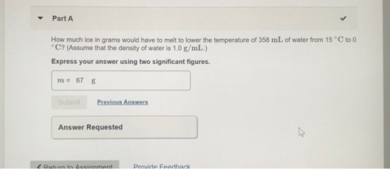 Part A How much ice in grams would have to melt to lower the temperature of 358 mL of water from 15°C to 0 °C? (Assume that t