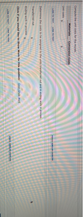 Compute the unit costs for the month. Materials Conversion Costs Unit costs $ LINK TO TEXT LINK TO TEXT VIDEO SIMILAR EXERCIS