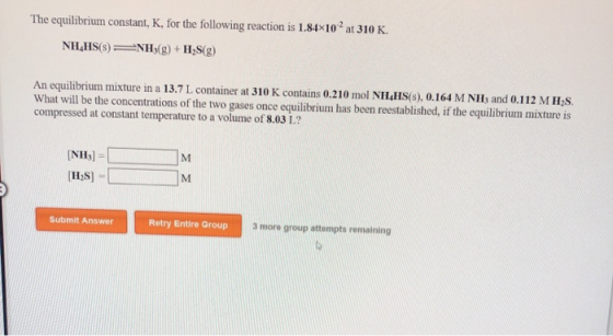 The equilibrium constant, K, for the following reaction is 1.84x10 2 at 310 K. NH_HS() = NH3(g) + H2S(g) An equilibrium mixtu