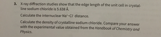 3. X-ray diffraction studies show that the edge length of the unit cell in crystal- line sodium chloride is 5.638 A. Calculate the internuclear Na*-Cl distance. Calculate the density of crystalline sodium chloride. Compare your answer with the experimental value obtained from the Handbook of Chemistry and Physics.