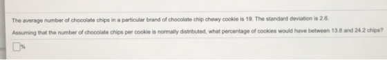 The average number of chocolate chips in a particular brand of chocolate chip chewy cookie is 19. The standard deviation is 2