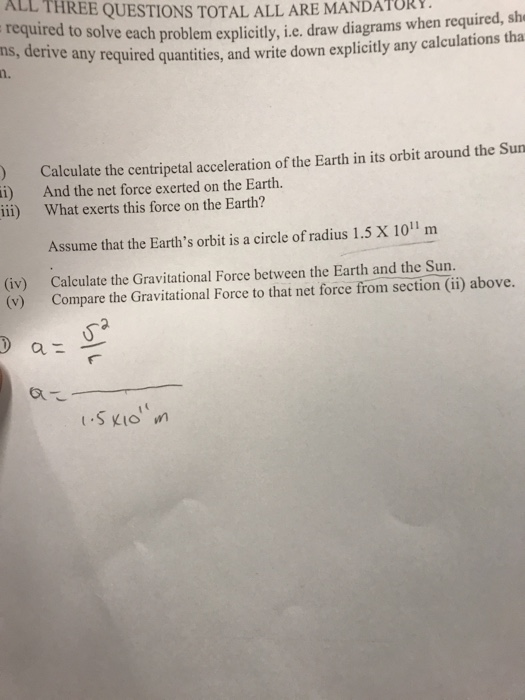 ALL THREE QUESTIONS TOTAL ALL ARE MANDATOR required to solve each pr ns, deriv n. oblem explicitly, i.e. draw diagrams when required, she e any required quantities, and write down explicitly any calculations tha ) Calculate the centripetal acceleration of the Earth in its orbit around the Sun ) And the net force exerted on the Earth. ii i) What exerts this force on the Earth? Assume that the Earths orbit is a circle of radius 1.5 X 1011 m (iv) (v) Calculate the Gravitational Force between the Earth and the Sun. Compare the Gravitational Force to that net force from section (ii) above. 乙