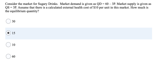 Consider the market for Sugary Drinks. Market demand is given as QD = 60 – 3P. Market supply is given as QS = 3P. Assume that