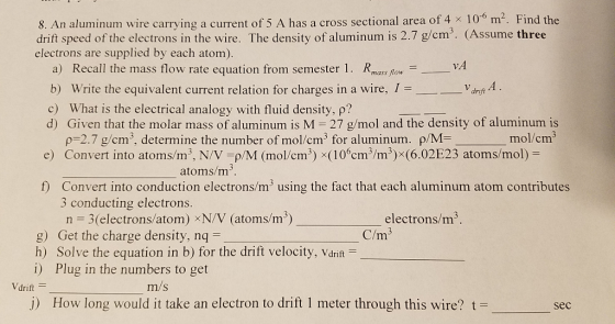 8. An aluminum wire carrying a current of 5 A has a cross sectional area of 4 x 106 m2. Find the drift speed of the electrons in the wire. The density of aluminum is 2.7 g/cm3. (Assume three electrons are supplied by each atom). a) Recall the mass flow rate equation from semester 1. Rms Ro v b) Write the equivalent current relation for charges in a wire, I- c) What is the electrical analogy with fluid density, p? d) Given that the molar mass of aluminum is M 27 g/mol and the density of aluminum is drift mol/cm3 ρ-27 g/cm3, determine the number of mol cm3 for aluminum. ρ/M Convert into atoms/m3, N/V-p M (mol/cm3) x(10cm3/m3) (6.02E23 atoms mol) = e) atoms/m esnr edoom criutes 3 conducting electrons. n = 3(electrons/atom) ×N/V (atoms/m3) g) Get the charge density, nq h) Solve the equation in b) for the drift velocity, Vdrit i) Plug in the numbers to get electrons/m3 C/m Vdriftー m/s j) How long would it take an electron to drift 1 meter through this wire? t- sec