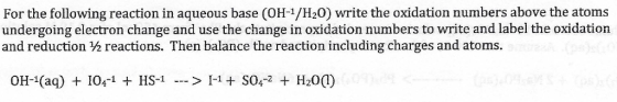 For the following reaction in aqueous base (OH-1/H20) write the oxidation numbers above the atoms undergoing electron change and use the change in oxidation numbers to write and label the oxidation and reduction ½ reactions. Then balance the reaction including charges and atoms. OH-1(aq) I04-1 HS1 I1SO42 H201)