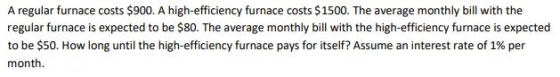 A regular furnace costs $900. A high-efficiency furnace costs $1500. The average monthly bill with the regular furnace is expected to be $80. The average monthly bill with the high-efficiency furnace is expected to be $50. How long until the high-efficiency furnace pays for itself? Assume an interest rate of 1% per month