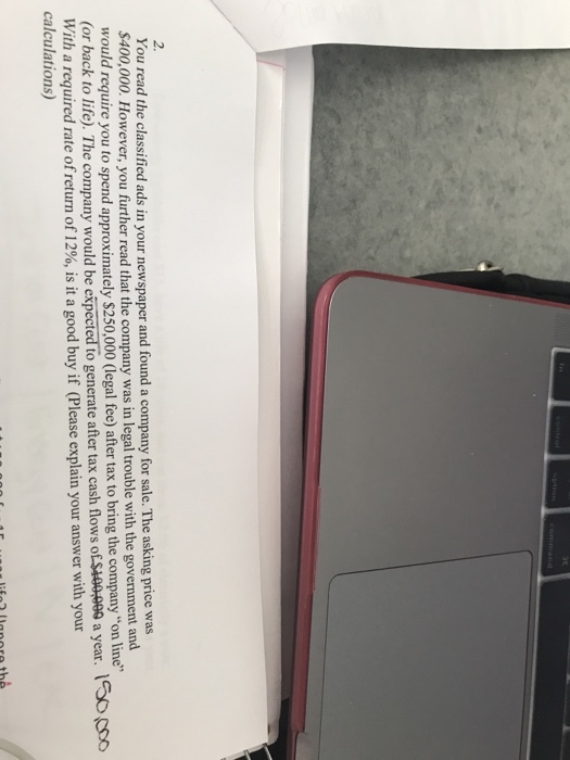 2. You read the classified ads in your newspaper and found a company for sale. The asking price was $400,000. However, you further read that the company was in legal trouble with the government and would require you to spend approximately $250,000 (legal fee) after tax to bring the company on l (or back to life). The company would be expected to generate after tax cash flows of $100-009 a year. 1oo With a required rate ofreturn of 12%, is it a good buy if (Please explain your answer with your calculations)