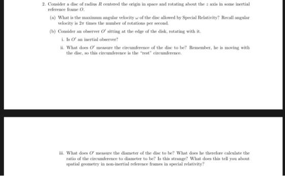 2. Consider a dise of radius R centered the origin in space and rotating about the z axis in some inertial reference frame O (a) What is the maximum angular velocityw of the disc allowed by Special Relativity? Recall angular velocity is 2π times the number of rotations per second. (b) Consider an observer O sitting at the edge of the disk, rotating with it i. Is O an inertial observer? ii. What does O measure the circumference of the disc to be? Remember, he is moving with the dise, so this circumference is the rest circumference. iii. What does O measure the diameter of the disc to be? What does he therefore calculate the ratio of the circumference to diameter to be? Is this strange? What does this tell you about spatial geometry in non-inertial reference frames in special relativity?
