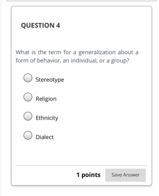 QUESTION 4 What is the term for a generalization about a form of behavior, an individual, or a group? Stereotype Religion O E