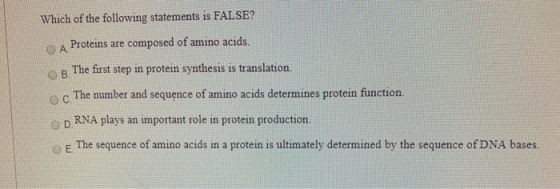 Which of the following statements is FALSE? A Proteins are composed of amino acids. B. The first step in protein synthesis is