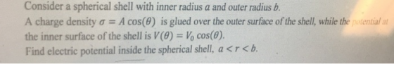 Consider a spherical shell with inner radius a and outer radius b. A charge density σ A cos(9) is glued over the outer surface of the shell, while the potential at the inner surface of the shell is V (8) Vo cos(0). Find electric potential inside the spherical shell, a<r<b.
