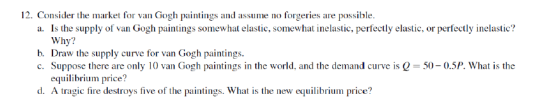 12. Consider the market for van Gogh paintings and assume no forgeries are possible. a. Is the supply of van Gogh paintings somewhat elastic, somewhat inelastic, perfectly elastic, or perfectly inelastic? Why? b. Draw the supply curve for van Gogh paintings. c. Suppose there are only 10 van Gogh paintings in the world, and the demand curve is0-50- 0.5P. What is the equilibrium price? d. A ragie fire destrhg h eeilbriie