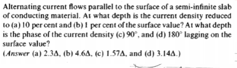 Alternating current flows parallel to the surface of a semi-infinite slab of conducting material. At what depth is the curren