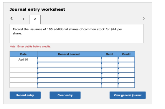 Journal entry worksheet < 1 2 Record the issuance of 100 additional shares of common stock for $44 per share. Note: Enter deb