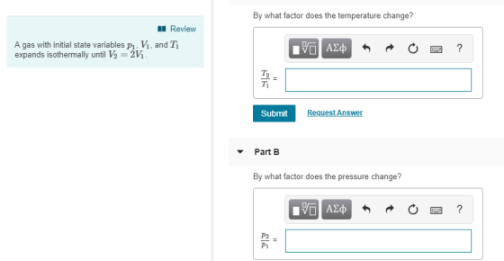 By what factor does the temperature change? Review A gas with initial state variables pi, V, and T expands isothermally until V2 2VM T1 Submit Request Answer Part B By what factor does the pressure change? P2 Pi