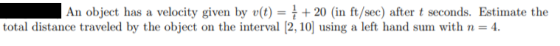 An object has a velocity given by v(t) = { + 20 (in ft/sec) after t seconds. Estimate the total distance traveled by the obje