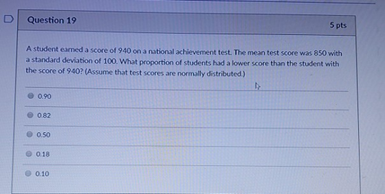 D Question 19 5 pts A student earned a score of 940 on a national achievement test. The mean test score was 850 with a standa