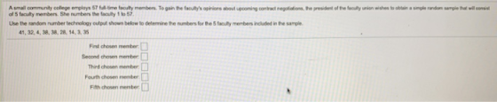 A small oommunity college employs 57 full time faculity members. To gain the facultys opinions about upcoming contract negotiations, the president of te feculty union wishes to oblain a smple nandom sample tha will censi of 5 faculty members. She numbers the facuity 1 to 57 Use the random number technology eutpul shown below to determine the numbers for the 5 faculty menbers included in the sample 41, 32, 4, 38, 38, 28, 14, 3 35 Fist chosen member Second chosen member: Third chosen member: Fourth chosen member Fth chosen member