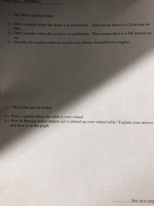 1.) The Dollar and the Pound. a.) Draw a market where the dollar is in equilibrium. Then assume there is a US income tax hike b.) Draw a market where the pound is in equilibrium. Then assume there is a UK income tax c.) Describe the market conditions in each case (excess demand/excess supply). cut. 2.) The Dollar and the Ruble. a.) Draw a market where the ruble is over-valued. b,) How do Russian policy makers act to defend an over-valued ruble? Explain your answer w it on the graph. ...See next pag