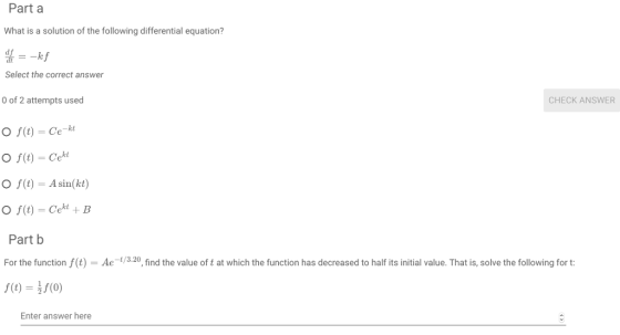 Part a What is a solution of the following differential equation? df Select the correct answer kf of 2 attempts used CHECK ANSWER O f(t)- Ce-k O f(t) - A sin(kt) + B Part b For the function f(t) Ae130, find the value of t at which the function has decreased to half its initial value. That is, solve the following for t Enter answer here