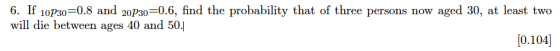 6. If 10P30-0.8 and 20Ps0-0.6, find the probability that of three persons now aged 30, at least two will die between ages 40 and 50.] 0.104