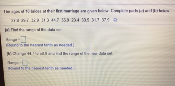 The ages of 10 brides at their first marriage are given below. Complete parts (a) and (b) below 27.8 29.7 32.9 31.3 44.7 35.9 23.4 33.5 31.7 37.9 (a) Find the range of the data set. Range Round to the nearest tenth as needed.) (b) Change 44.7 to 58.9 and find the range of the new data set Range-t Round to the nearest tenth as needed.)