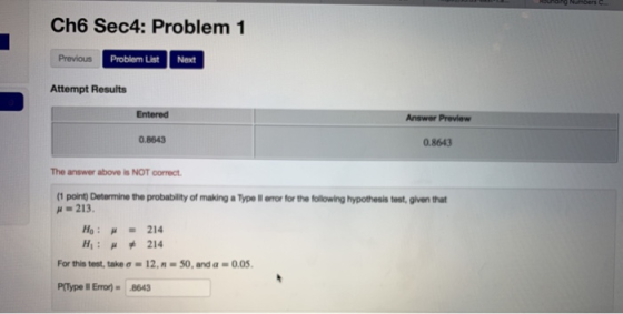 Ch6 Sec4: Problem 1 Previous Problem List Next Attempt Results Entered Answer Preview 0.8643 0.8643 The answer above is NOT correct (I pont) Determine the probablity of making aType lwwfor the lolowing hypothesis μ = 213. that H1 : μ * 214 For this test, take σ■ 12, n.50, and α-0.05. P(Type lI Erron 8643