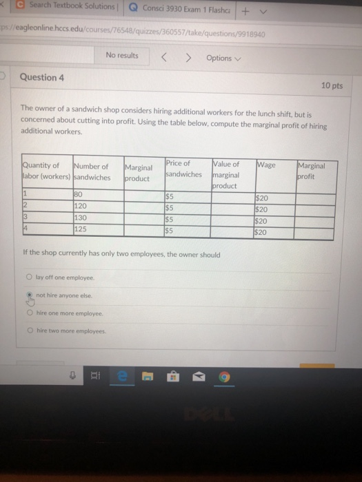 < 1 Search Textbook Solutions l | Q consci 3930 Exam 1 Flasha | + ﹀ ps//eagleonlinehccs.edu/courses/76548/quizzes/360557/take/questions/9918940 No results Optionsv Question 4 10 pts The owner of a sandwich shop considers hiring additional workers for the lunch shift, but is concerned about cutting into profit. Using the table below, compute the marginal profit of hiring additional workers. Value of Wage Marginal Quantity of Number of abor (workers) sandwiches product Price of Marginal sandwiches marginal product 120 130 125 20 20 20 20 $5 $5 If the shop currently has only two employees, the owner should O lay off one employee not hire anyone else. O hire one more employee O hire two more employees. af