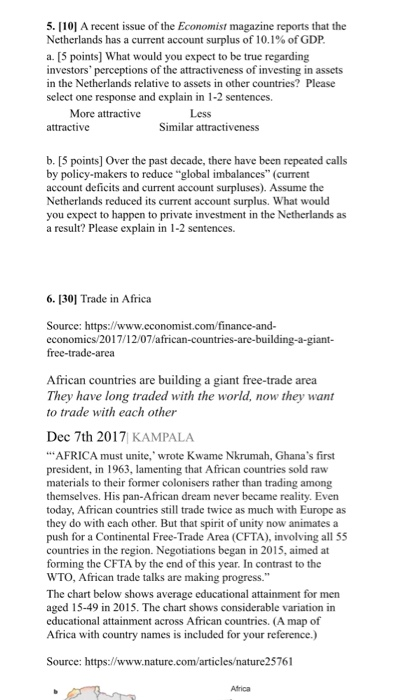 5. 10] A recent issue of the Economist magazine reports that the Netherlands has a current account surplus of 10.1% of GDP a. [5 points] What would you expect to be true regarding investors perceptions of the attractiveness of investing in assets in the Netherlands relative to assets in other countries? Please select one response and explain in 1-2 sentences. More attractive Less attractive Similar attractiveness b. [5 points] Over the past decade, there have been repeated calls by policy-makers to reduce global imbalances (current account deficits and current account surpluses). Assume the Netherlands reduced its current account surplus. What would you expect to happen to private investment in the Netherlands as a result? Please explain in 1-2 sentences. 6. 1301 Trade in Africa Source: https://www.cconomist.com/finance-and- economics/2017/12/07/african-countries-are-building-a-giant- African countries are building a giant free-trade area They have long traded with the world, now they want to trade with each other Dec 7th 2017 KAMPALA AFRICA must unite, wrote Kwame Nkrumah, Ghanas first president, in 1963, lamenting that African countries sold raw materials to their former colonisers rather than trading among themselves. His pan-African dream never became reality. Even today, African countries still trade twice as much with Europe as they do with each other. But that spirit of unity now animates a push for a Continental Free-Trade Area (CFTA), involving all 55 countries in the region. Negotiations began in 2015, aimed at forming the CFTA by the end of this year. In contrast to the WTO, African trade talks are making progress. The chart below shows average educational attainment for men aged 15-49 in 2015. The chart shows considerable variation in educational attainment across African countries. (A map of Africa with country names is included for your reference.) Source: https://www.nature.com/articles/nature25761 Atrica